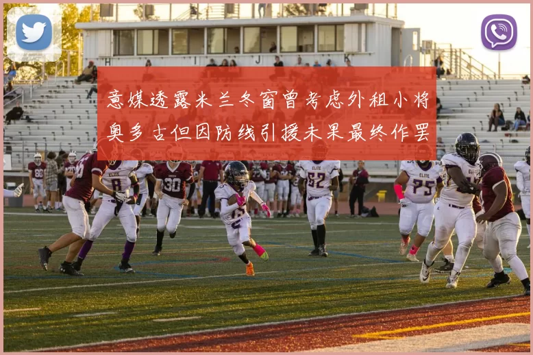 意媒透露米兰冬窗曾考虑外租小将奥多古但因防线引援未果最终作罢