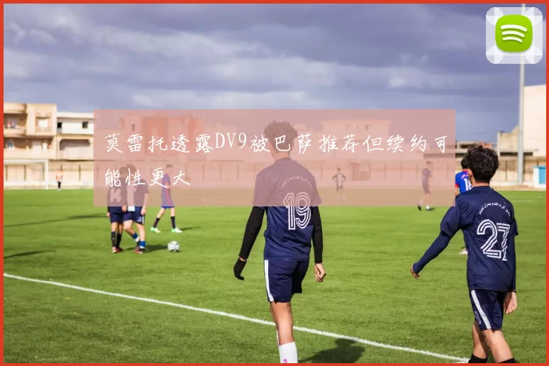 莫雷托透露DV9被巴萨推荐但续约可能性更大