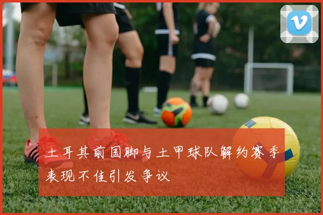 土耳其前国脚与土甲球队解约赛季表现不佳引发争议