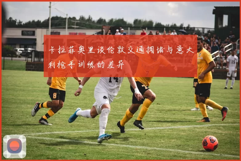 卡拉菲奥里谈伦敦交通拥堵与意大利枪手训练的差异