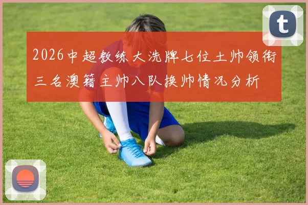 2026中超教练大洗牌七位土帅领衔三名澳籍主帅八队换帅情况分析