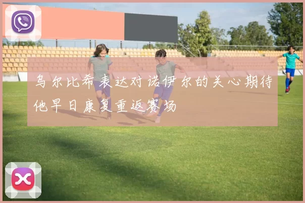 乌尔比希表达对诺伊尔的关心期待他早日康复重返赛场