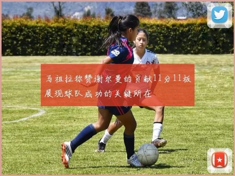 马祖拉称赞谢尔曼的贡献11分11板展现球队成功的关键所在