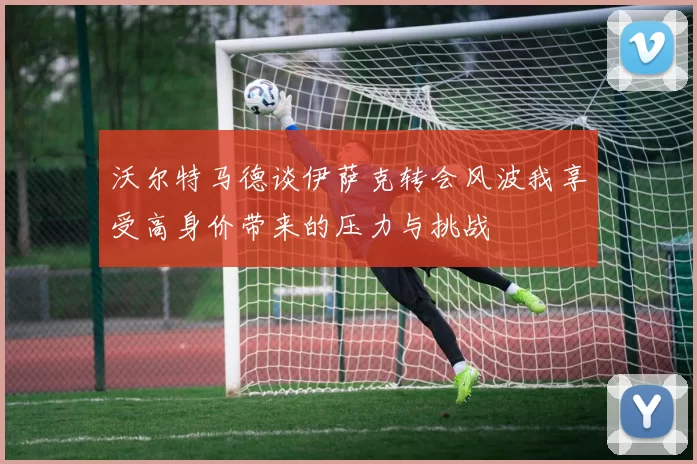 沃尔特马德谈伊萨克转会风波我享受高身价带来的压力与挑战