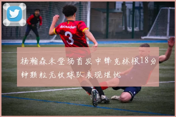 杨瀚森未登场首发中锋克林根18分钟颗粒无收球队表现堪忧