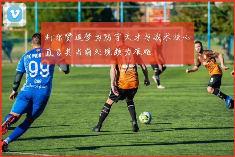 科尔赞追梦为防守天才与战术核心直言其当前处境颇为艰难