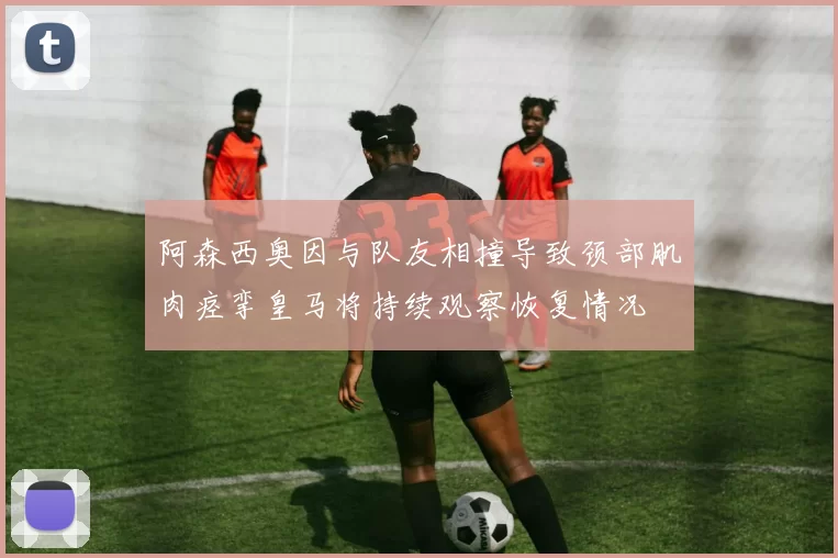 阿森西奥因与队友相撞导致颈部肌肉痉挛皇马将持续观察恢复情况