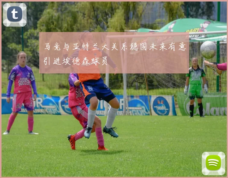 马竞与亚特兰大关系稳固未来有意引进埃德森球员