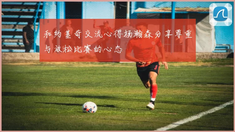 和约基奇交流心得杨瀚森分享尊重与放松比赛的心态