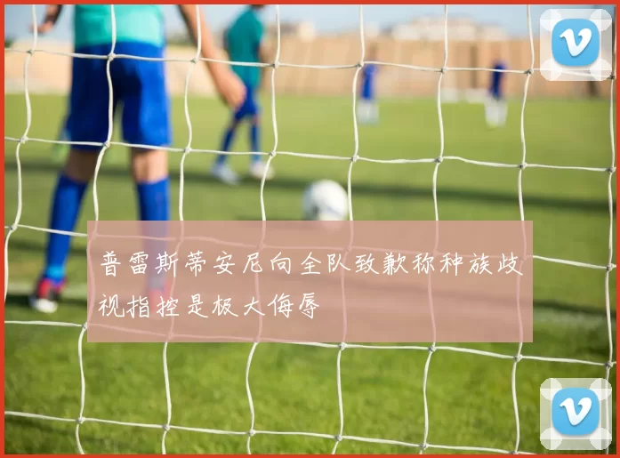 普雷斯蒂安尼向全队致歉称种族歧视指控是极大侮辱