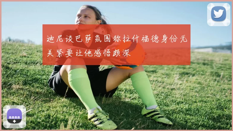迪尼谈巴萨氛围称拉什福德身份无关紧要让他感悟颇深
