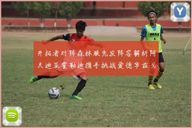 开拓者对阵森林狼先发阵容解析阿夫迪亚霍勒迪携手挑战爱德华兹戈贝尔
