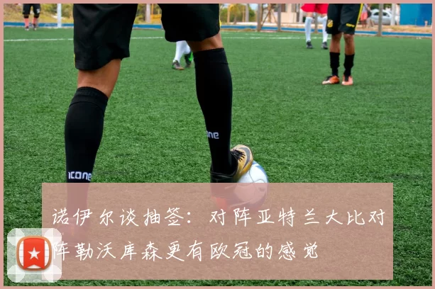 诺伊尔谈抽签：对阵亚特兰大比对阵勒沃库森更有欧冠的感觉