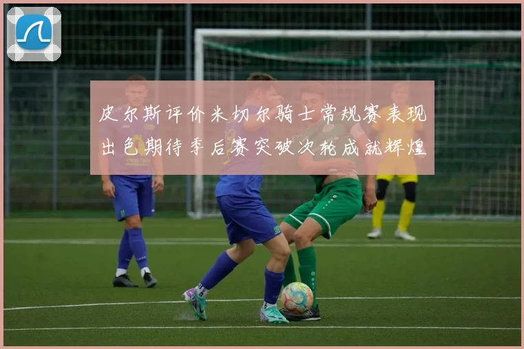 皮尔斯评价米切尔骑士常规赛表现出色期待季后赛突破次轮成就辉煌
