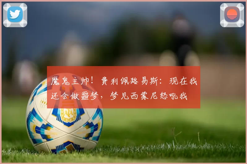 魔鬼主帅！费利佩路易斯：现在我还会做噩梦，梦见西蒙尼怒吼我