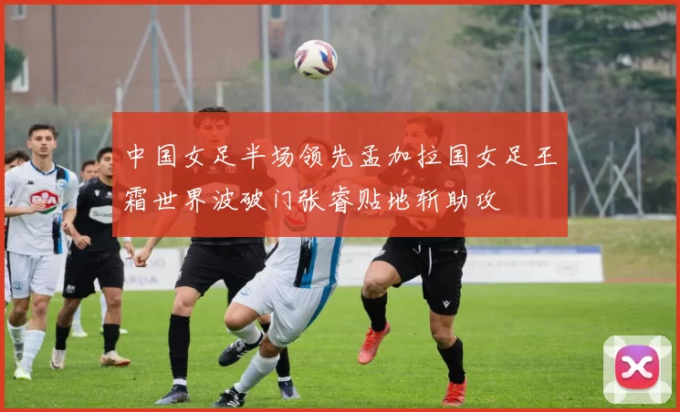 中国女足半场领先孟加拉国女足王霜世界波破门张睿贴地斩助攻