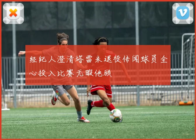经纪人澄清塔雷米退役传闻球员全心投入比赛无暇他顾