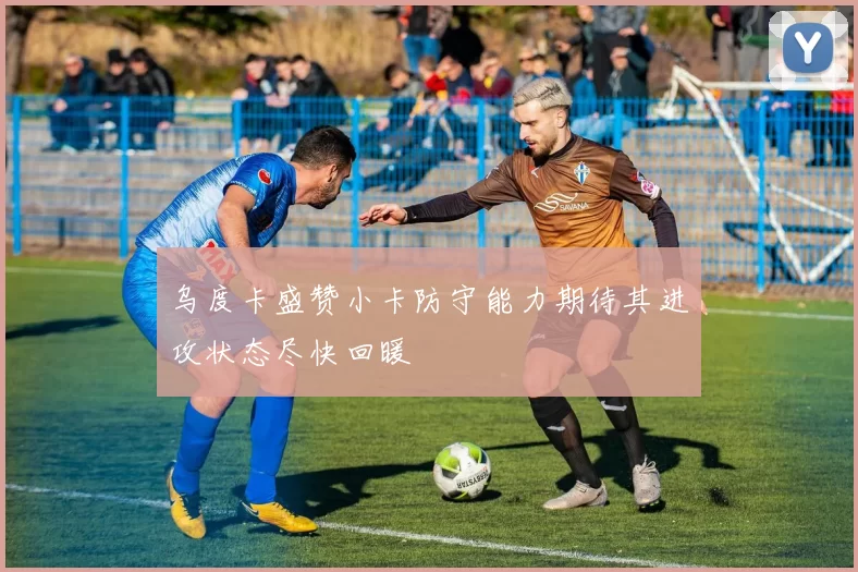 乌度卡盛赞小卡防守能力期待其进攻状态尽快回暖