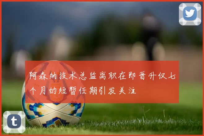 阿森纳技术总监离职在即晋升仅七个月的短暂任期引发关注