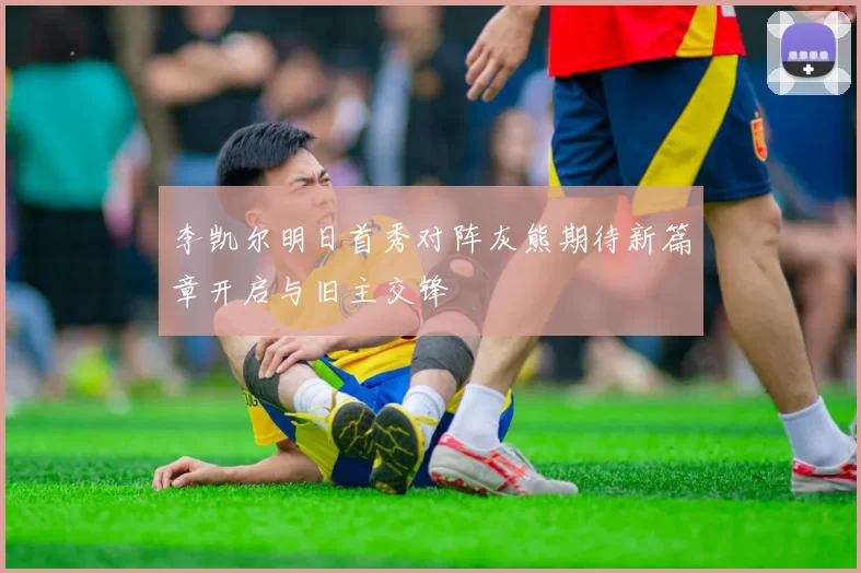 李凯尔明日首秀对阵灰熊期待新篇章开启与旧主交锋