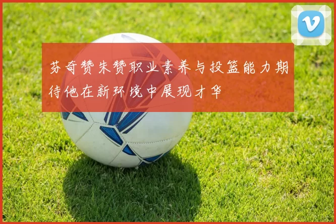 芬奇赞朱赞职业素养与投篮能力期待他在新环境中展现才华