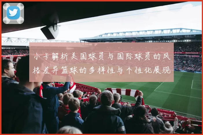 小卡解析美国球员与国际球员的风格差异篮球的多样性与个性化展现