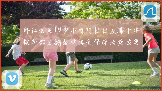 拜仁女足19岁小将阿拉拉左膝十字韧带部分撕裂将接受保守治疗恢复计划启动