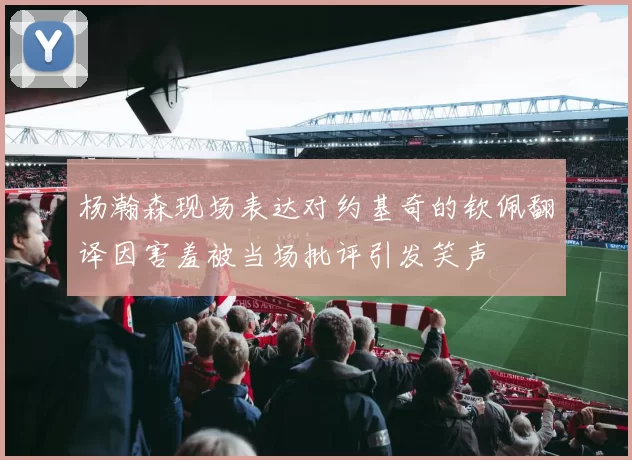 杨瀚森现场表达对约基奇的钦佩翻译因害羞被当场批评引发笑声