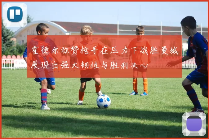 霍德尔称赞枪手在压力下战胜曼城展现出强大韧性与胜利决心